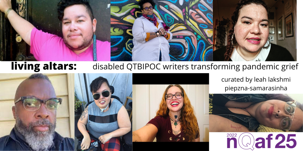 image description: images of disabled QTBIPOC performers Lucia Leandro Gimeno, Naima Lowe, Stefani Echeverria-Fenn, Juba Kalamka, Stacey Park Milbern, Meliza Banles and Leah Lakshmi Piepzna-Samarsinha and the words "living altars: disabled qtbipoc writers transforming pandemic grief. curated by leah lakshmi piepzna-samarasinha. "2022 NQAF25" logo is in purple